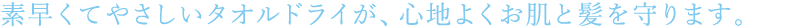 素早くてやさしいタオルドライが、心地よくお肌と髪を守ります。